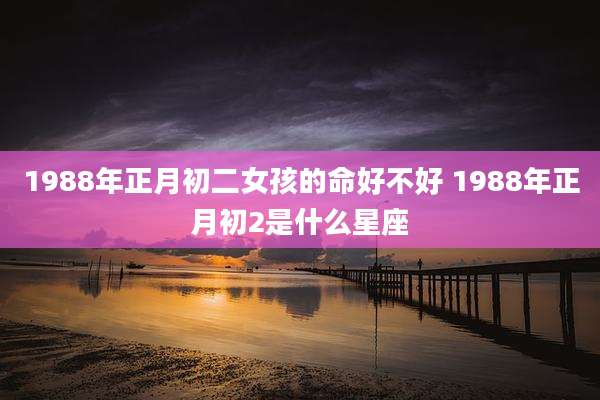 1988年正月初二女孩的命好不好 1988年正月初2是什么星座