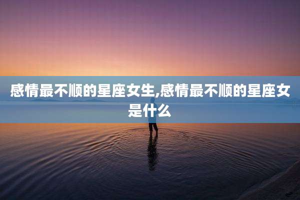 感情最不顺的星座女生,感情最不顺的星座女是什么