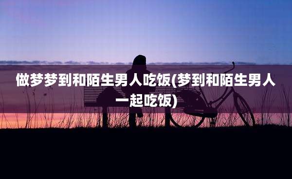 做梦梦到和陌生男人吃饭(梦到和陌生男人一起吃饭)