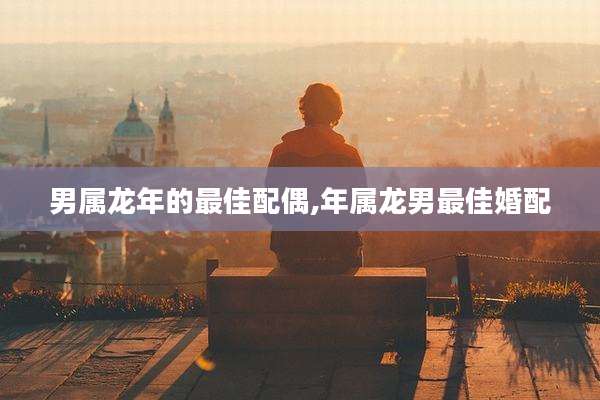 男属龙年的最佳配偶,年属龙男最佳婚配