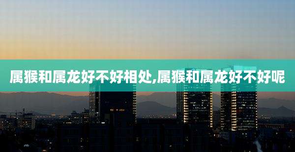 属猴和属龙好不好相处,属猴和属龙好不好呢