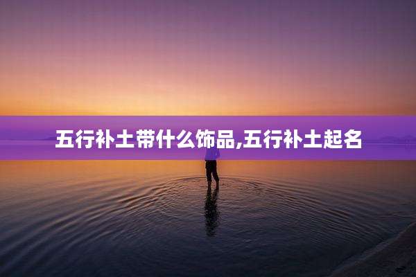 五行补土带什么饰品,五行补土起名