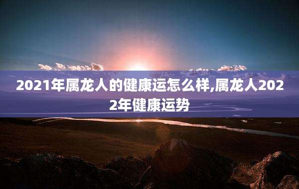 2021年属龙人的健康运怎么样,属龙人2022年健康运势