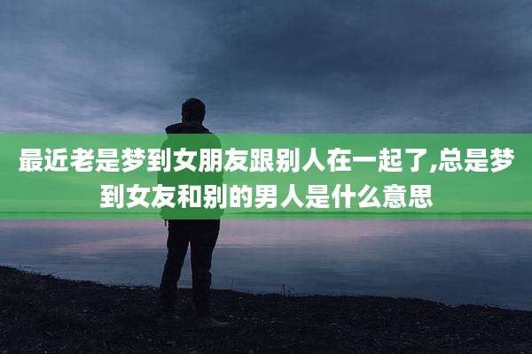 最近老是梦到女朋友跟别人在一起了,总是梦到女友和别的男人是什么意思