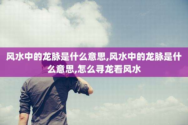 风水中的龙脉是什么意思,风水中的龙脉是什么意思,怎么寻龙看风水
