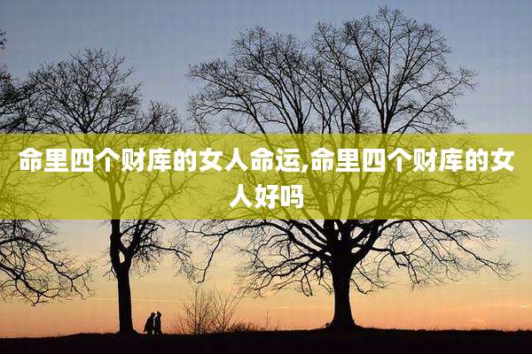 命里四个财库的女人命运,命里四个财库的女人好吗