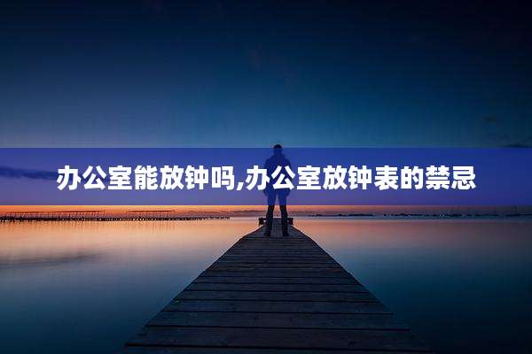 办公室能放钟吗,办公室放钟表的禁忌