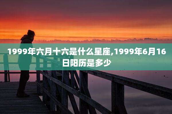 1999年六月十六是什么星座,1999年6月16日阳历是多少