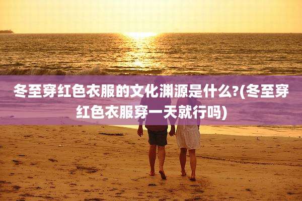 冬至穿红色衣服的文化渊源是什么?(冬至穿红色衣服穿一天就行吗)