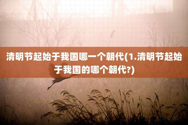 清明节起始于我国哪一个朝代(1.清明节起始于我国的哪个朝代?)