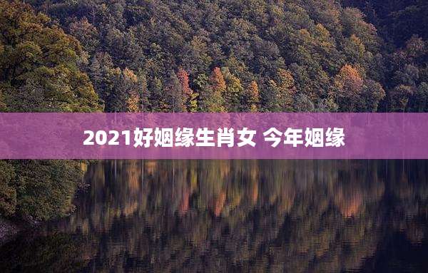 2021好姻缘生肖女 今年姻缘