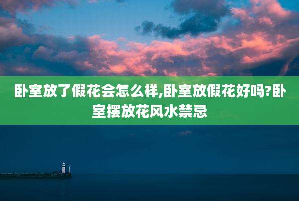 卧室放了假花会怎么样,卧室放假花好吗?卧室摆放花风水禁忌