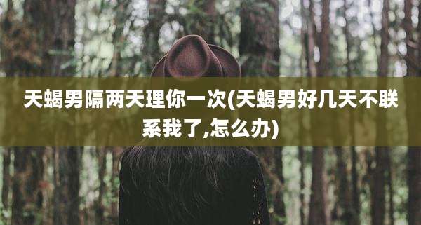 天蝎男隔两天理你一次(天蝎男好几天不联系我了,怎么办)
