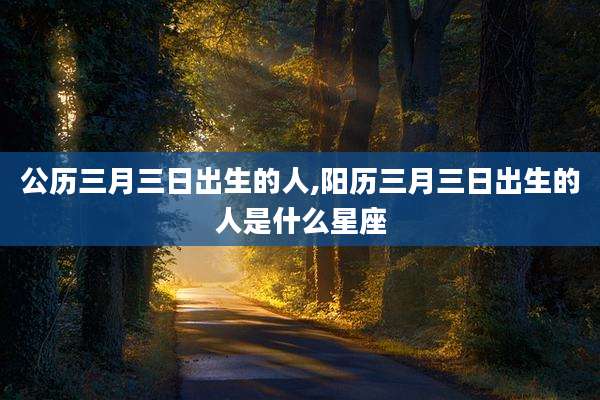 公历三月三日出生的人,阳历三月三日出生的人是什么星座