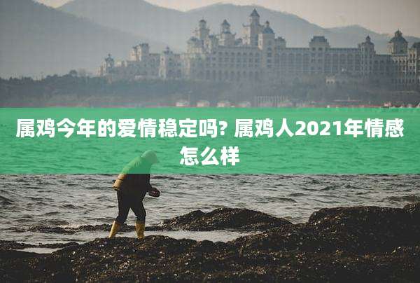 属鸡今年的爱情稳定吗? 属鸡人2021年情感怎么样