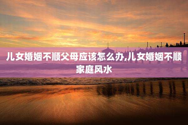 儿女婚姻不顺父母应该怎么办,儿女婚姻不顺家庭风水
