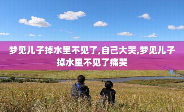 梦见儿子掉水里不见了,自己大哭,梦见儿子掉水里不见了痛哭