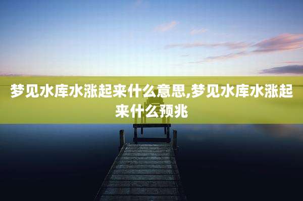 梦见水库水涨起来什么意思,梦见水库水涨起来什么预兆