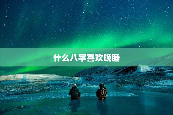 什么八字喜欢晚睡