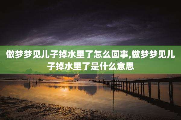 做梦梦见儿子掉水里了怎么回事,做梦梦见儿子掉水里了是什么意思