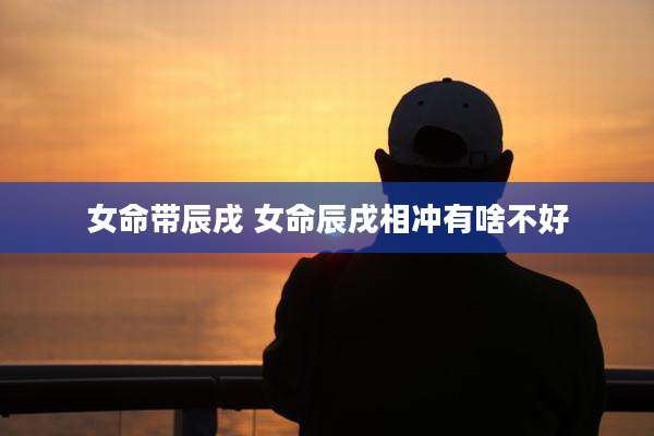 女命带辰戌 女命辰戌相冲有啥不好