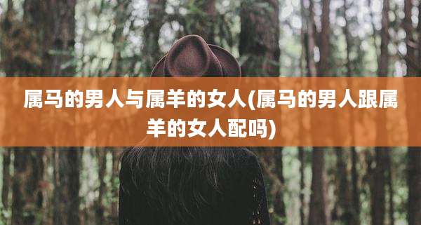 属马的男人与属羊的女人(属马的男人跟属羊的女人配吗)