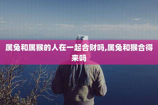 属兔和属猴的人在一起合财吗,属兔和猴合得来吗
