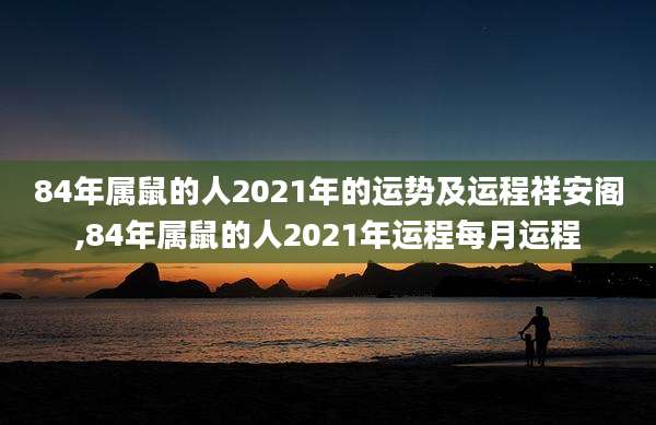 84年属鼠的人2021年的运势及运程祥安阁,84年属鼠的人2021年运程每月运程
