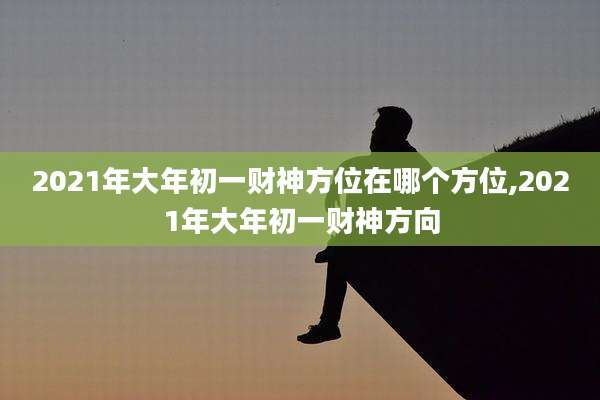 2021年大年初一财神方位在哪个方位,2021年大年初一财神方向