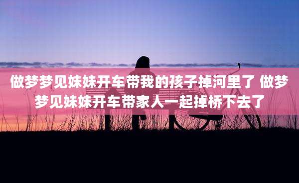 做梦梦见妹妹开车带我的孩子掉河里了 做梦梦见妹妹开车带家人一起掉桥下去了
