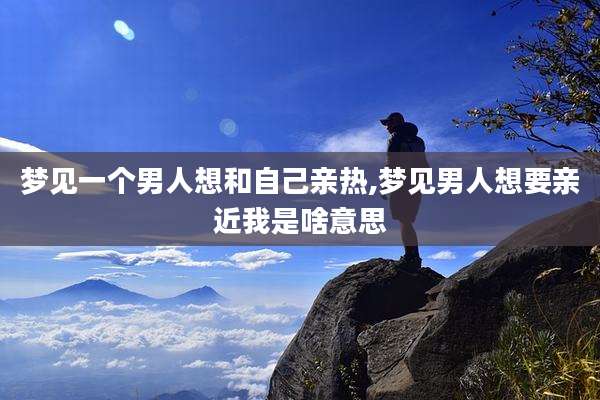 梦见一个男人想和自己亲热,梦见男人想要亲近我是啥意思