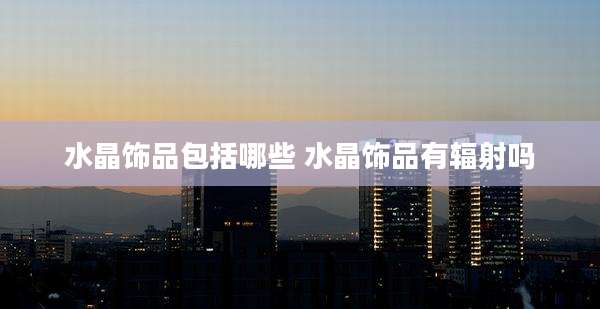 水晶饰品包括哪些 水晶饰品有辐射吗