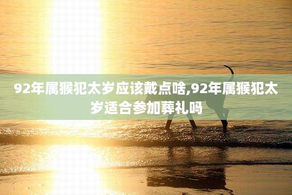 92年属猴犯太岁应该戴点啥,92年属猴犯太岁适合参加葬礼吗