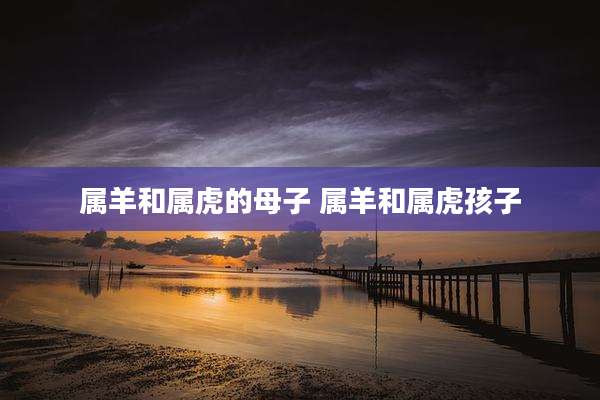 属羊和属虎的母子 属羊和属虎孩子