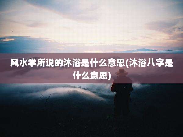 风水学所说的沐浴是什么意思(沐浴八字是什么意思)