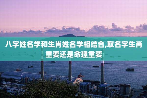 八字姓名学和生肖姓名学相结合,取名字生肖重要还是命理重要