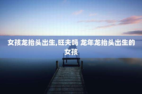 女孩龙抬头出生,旺夫吗 龙年龙抬头出生的女孩