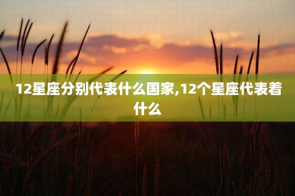 12星座分别代表什么国家,12个星座代表着什么