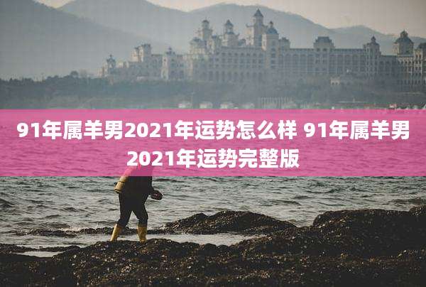 91年属羊男2021年运势怎么样 91年属羊男2021年运势完整版