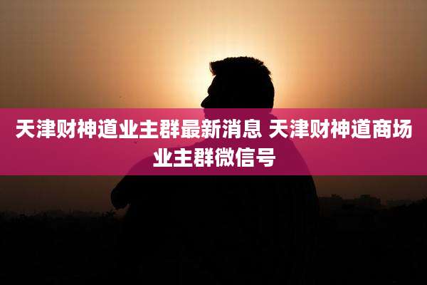天津财神道业主群最新消息 天津财神道商场业主群微信号