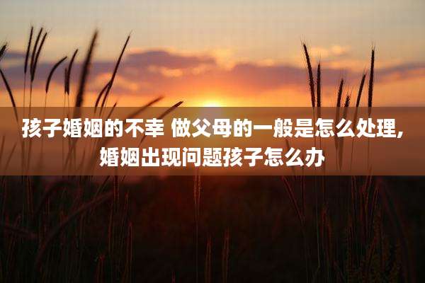 孩子婚姻的不幸 做父母的一般是怎么处理,婚姻出现问题孩子怎么办