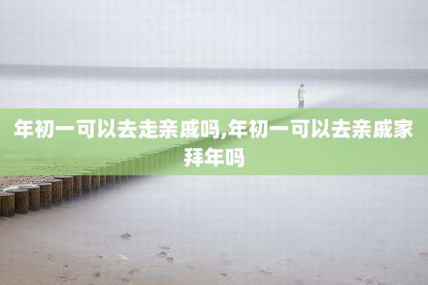 年初一可以去走亲戚吗,年初一可以去亲戚家拜年吗