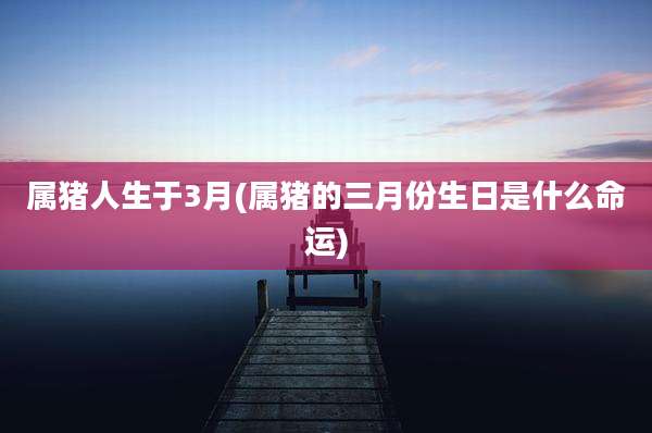 属猪人生于3月(属猪的三月份生日是什么命运)