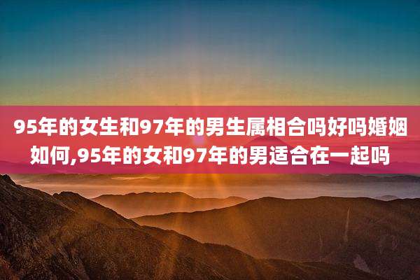 95年的女生和97年的男生属相合吗好吗婚姻如何,95年的女和97年的男适合在一起吗