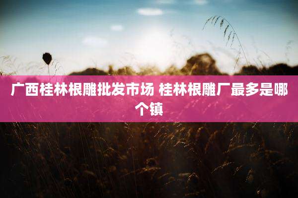 广西桂林根雕批发市场 桂林根雕厂最多是哪个镇
