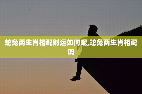 蛇兔两生肖相配财运如何呢,蛇兔两生肖相配吗