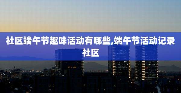 社区端午节趣味活动有哪些,端午节活动记录社区