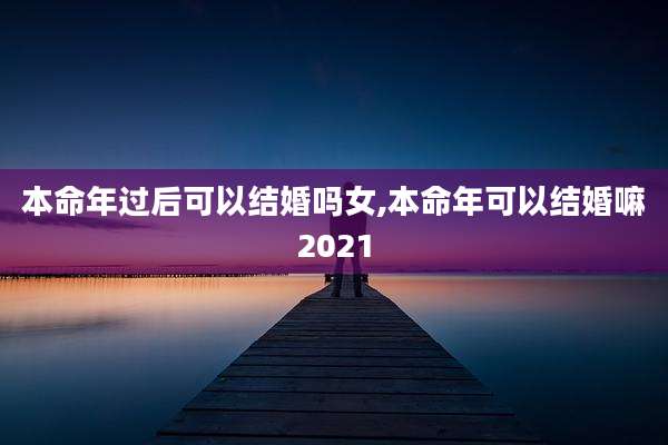 本命年过后可以结婚吗女,本命年可以结婚嘛2021