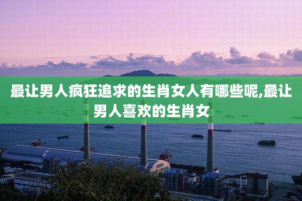 最让男人疯狂追求的生肖女人有哪些呢,最让男人喜欢的生肖女