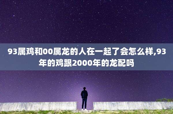 93属鸡和00属龙的人在一起了会怎么样,93年的鸡跟2000年的龙配吗